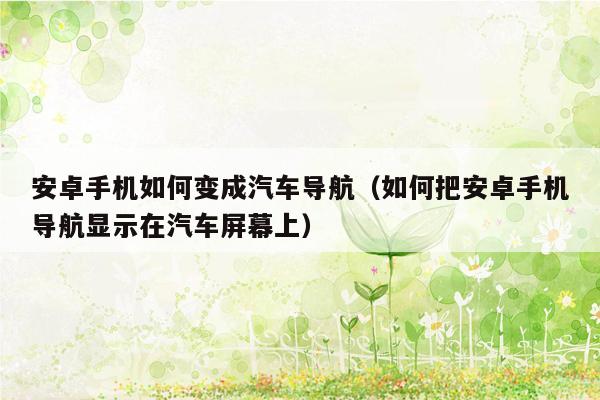 安卓手机如何变成汽车导航（如何把安卓手机导航显示在汽车屏幕上）