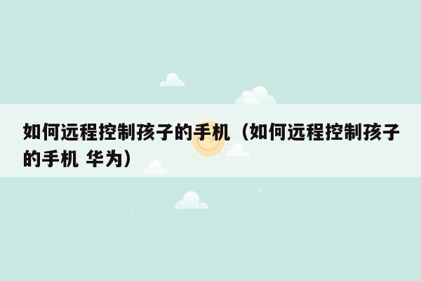 如何远程控制孩子的手机（如何远程控制孩子的手机 华为）