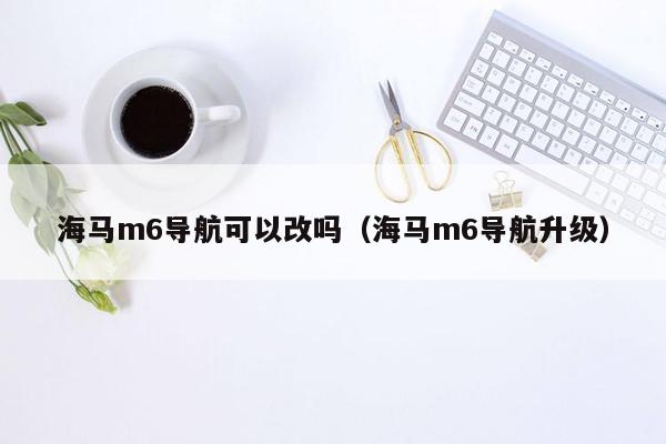 海马m6导航可以改吗（海马m6导航升级）