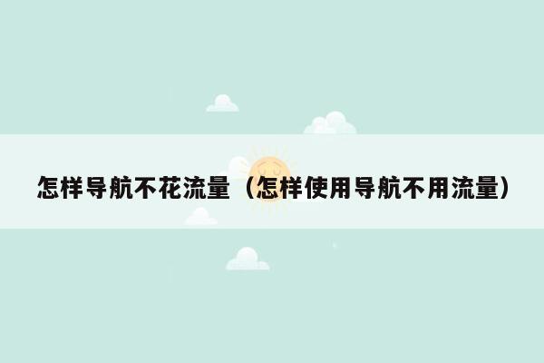 怎样导航不花流量（怎样使用导航不用流量）