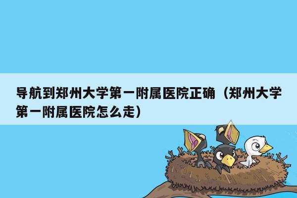 导航到郑州大学第一附属医院正确（郑州大学第一附属医院怎么走）