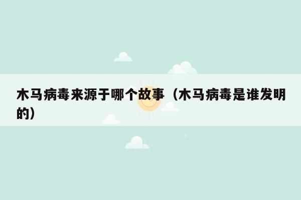 木马病毒来源于哪个故事（木马病毒是谁发明的）