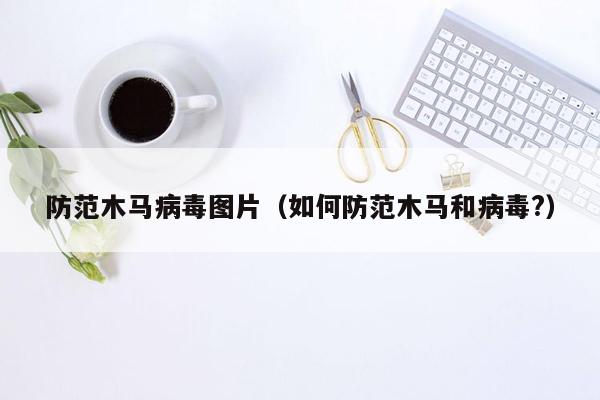 防范木马病毒图片（如何防范木马和病毒?）