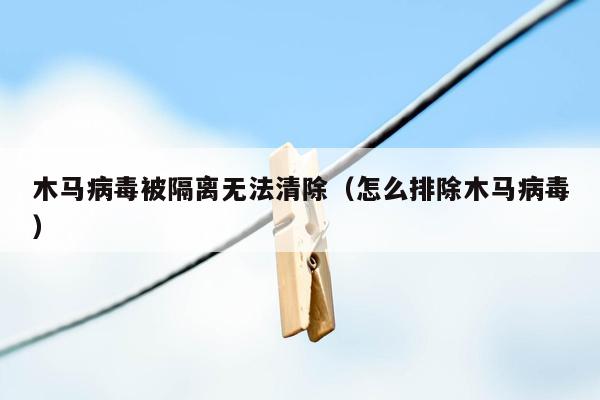 木马病毒被隔离无法清除（怎么排除木马病毒）