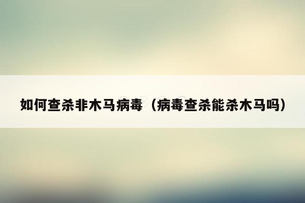 如何查杀非木马病毒（病毒查杀能杀木马吗）
