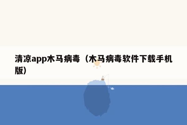 清凉app木马病毒（木马病毒软件下载手机版）