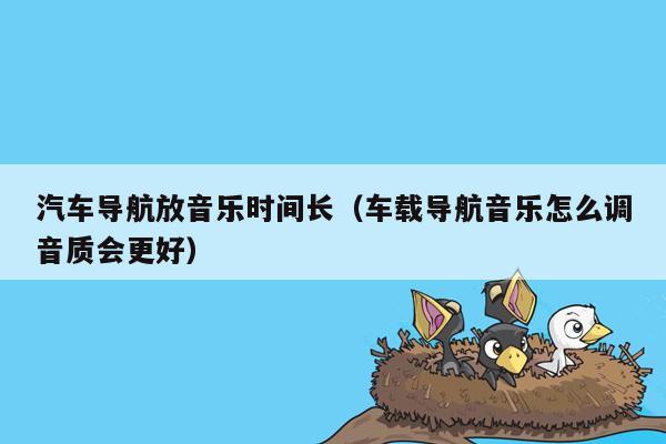 汽车导航放音乐时间长（车载导航音乐怎么调音质会更好）
