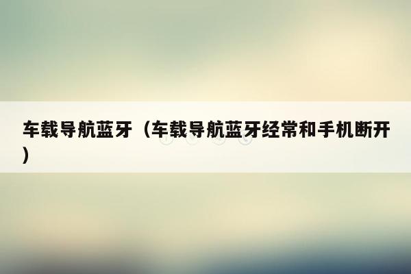 车载导航蓝牙（车载导航蓝牙经常和手机断开）