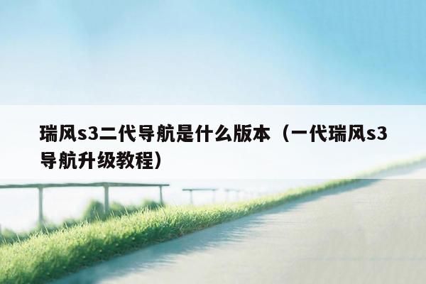 瑞风s3二代导航是什么版本（一代瑞风s3导航升级教程）
