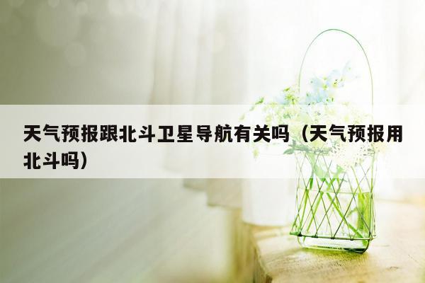 天气预报跟北斗卫星导航有关吗（天气预报用北斗吗）