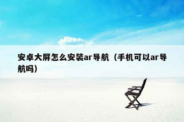 安卓大屏怎么安装ar导航（手机可以ar导航吗）
