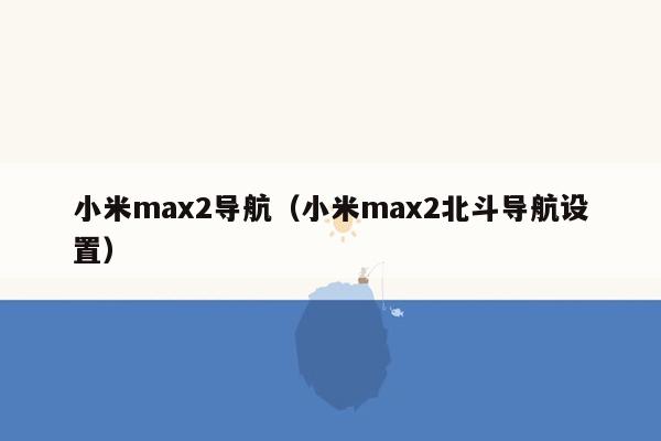 小米max2导航（小米max2北斗导航设置）