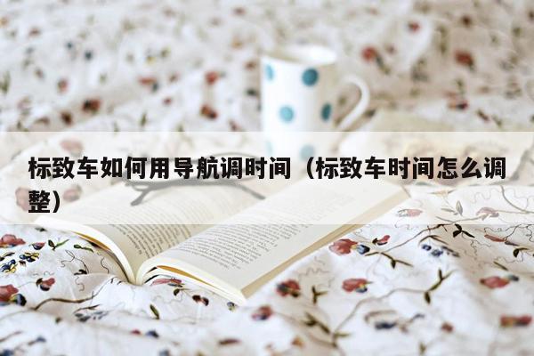 标致车如何用导航调时间（标致车时间怎么调整）