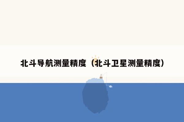 北斗导航测量精度（北斗卫星测量精度）