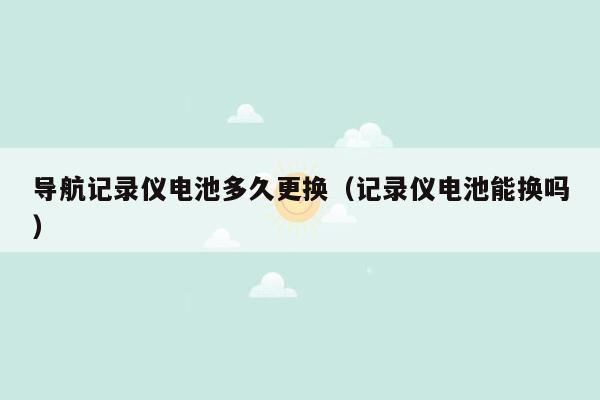 导航记录仪电池多久更换（记录仪电池能换吗）