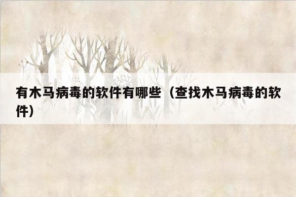 有木马病毒的软件有哪些（查找木马病毒的软件）