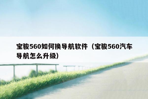 宝骏560如何换导航软件（宝骏560汽车导航怎么升级）