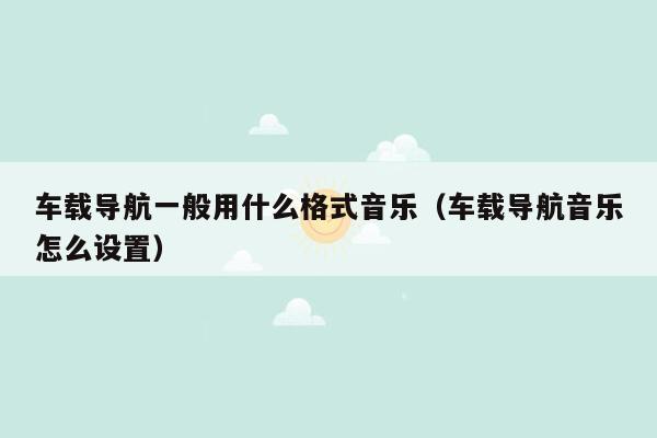 车载导航一般用什么格式音乐（车载导航音乐怎么设置）