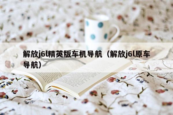 解放j6l精英版车机导航（解放j6l原车导航）