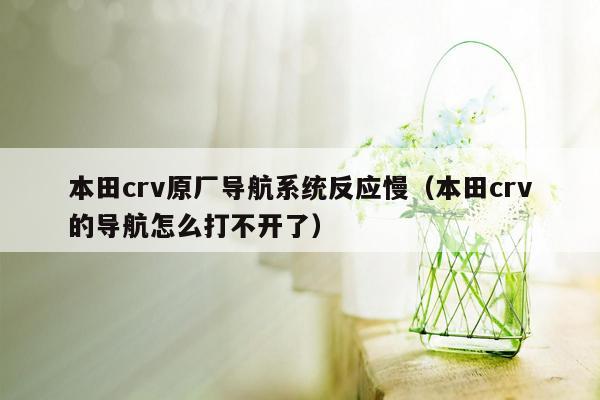 本田crv原厂导航系统反应慢（本田crv的导航怎么打不开了）