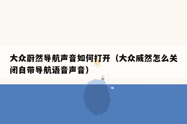 大众蔚然导航声音如何打开（大众威然怎么关闭自带导航语音声音）