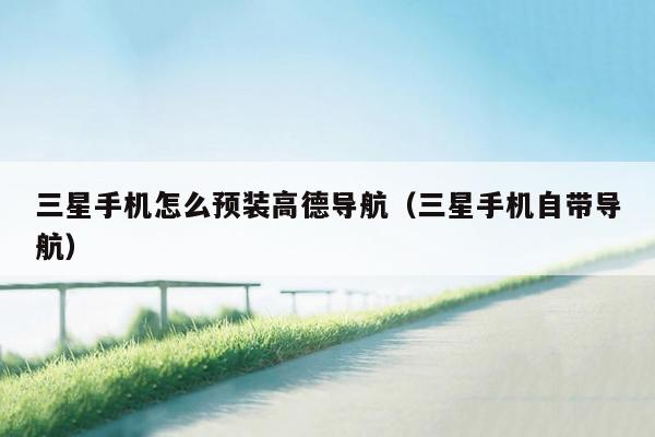 三星手机怎么预装高德导航（三星手机自带导航）