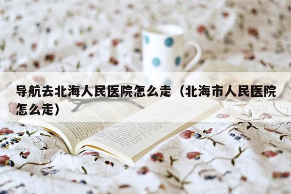 导航去北海人民医院怎么走（北海市人民医院怎么走）