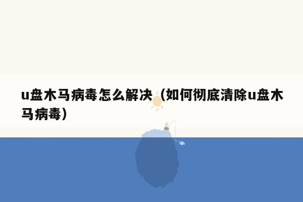 u盘木马病毒怎么解决（如何彻底清除u盘木马病毒）