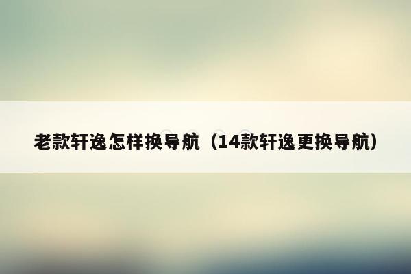 老款轩逸怎样换导航（14款轩逸更换导航）