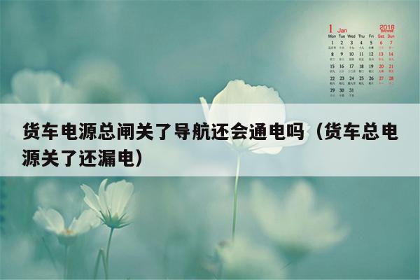 货车电源总闸关了导航还会通电吗（货车总电源关了还漏电）