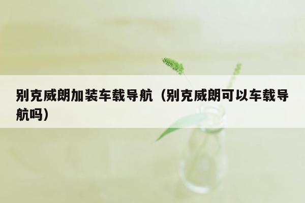 别克威朗加装车载导航（别克威朗可以车载导航吗）