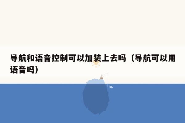 导航和语音控制可以加装上去吗（导航可以用语音吗）