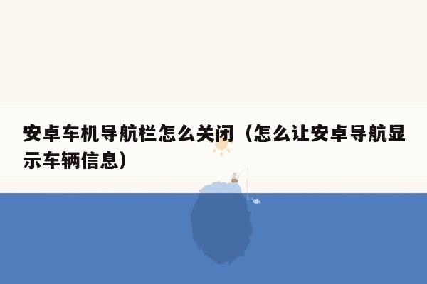 安卓车机导航栏怎么关闭（怎么让安卓导航显示车辆信息）