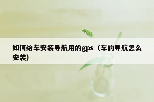 如何给车安装导航用的gps（车的导航怎么安装）