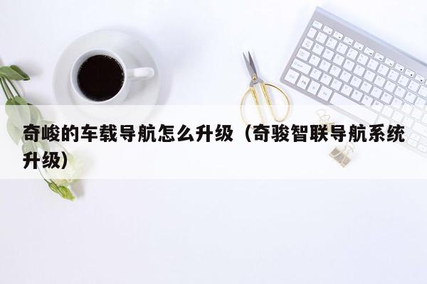 奇峻的车载导航怎么升级（奇骏智联导航系统升级）