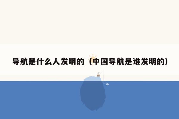 导航是什么人发明的（中国导航是谁发明的）