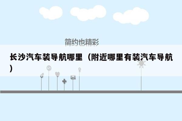 长沙汽车装导航哪里（附近哪里有装汽车导航）