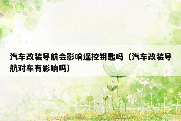 汽车改装导航会影响遥控钥匙吗（汽车改装导航对车有影响吗）