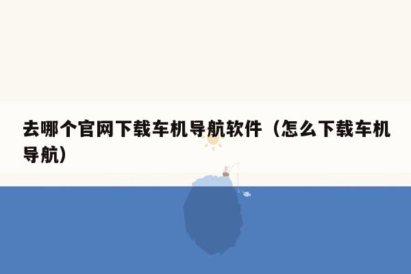 去哪个官网下载车机导航软件（怎么下载车机导航）