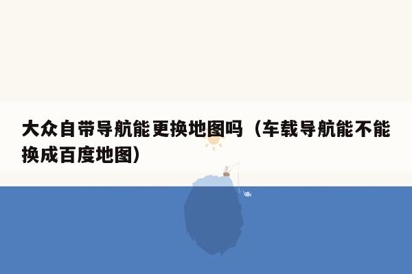 大众自带导航能更换地图吗（车载导航能不能换成百度地图）