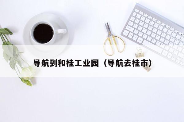 导航到和桂工业园（导航去桂市）