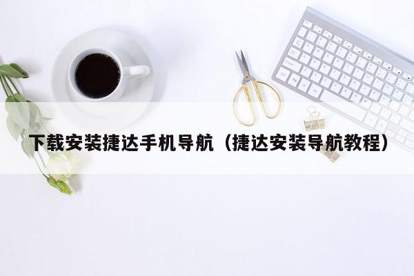 下载安装捷达手机导航（捷达安装导航教程）