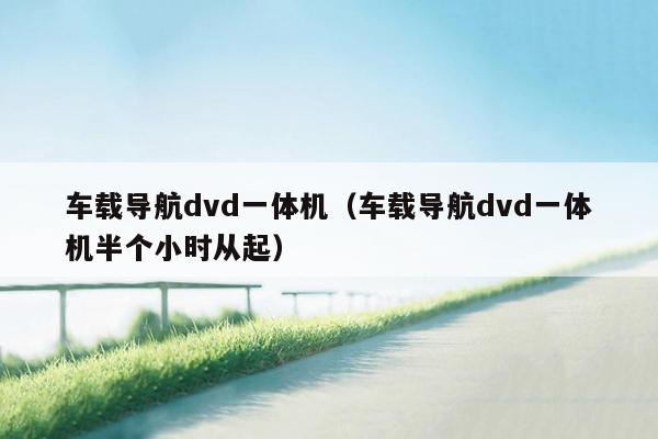 车载导航dvd一体机（车载导航dvd一体机半个小时从起）