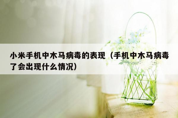 小米手机中木马病毒的表现（手机中木马病毒了会出现什么情况）