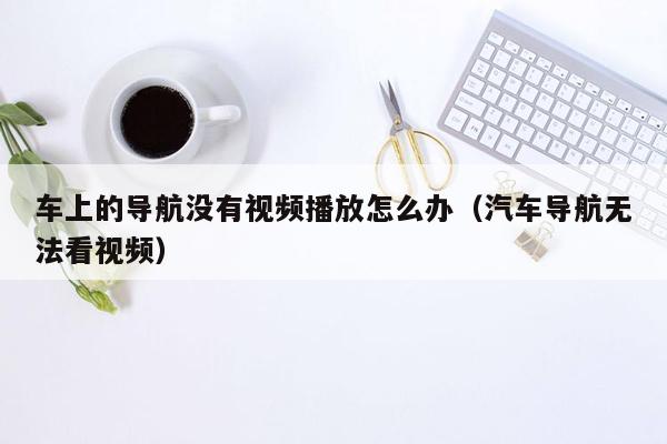 车上的导航没有视频播放怎么办（汽车导航无法看视频）