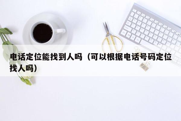 电话定位能找到人吗（可以根据电话号码定位找人吗）