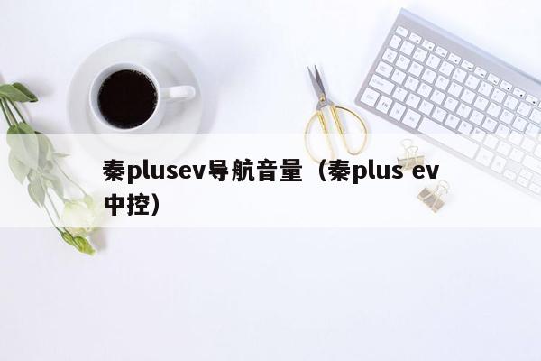 秦plusev导航音量（秦plus ev中控）