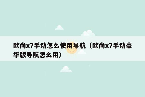 欧尚x7手动怎么使用导航（欧尚x7手动豪华版导航怎么用）