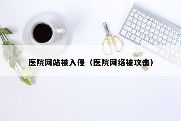 医院网站被入侵（医院网络被攻击）