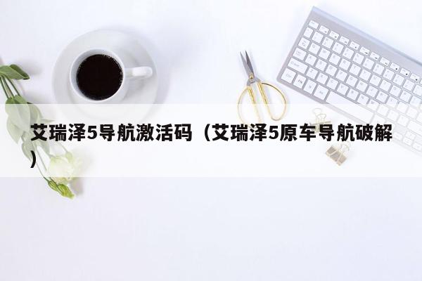 艾瑞泽5导航激活码（艾瑞泽5原车导航破解）